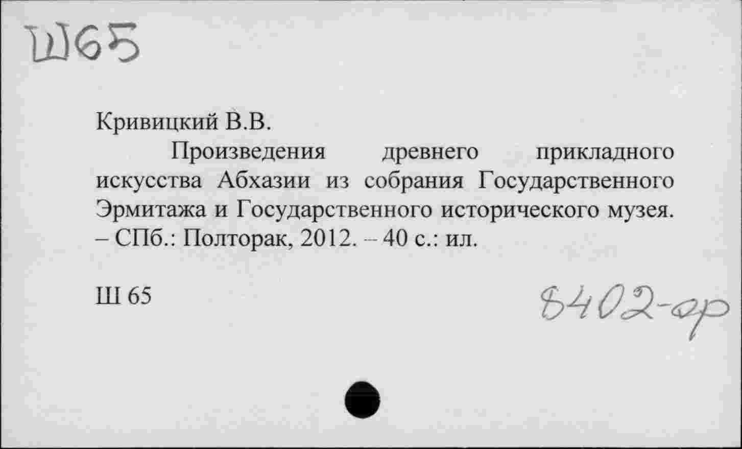 ﻿Ж
Кривицкий В.В.
Произведения древнего прикладного искусства Абхазии из собрания Государственного Эрмитажа и Государственного исторического музея. - СПб.: Полторак, 2012. - 40 с.: ил.
Ш 65